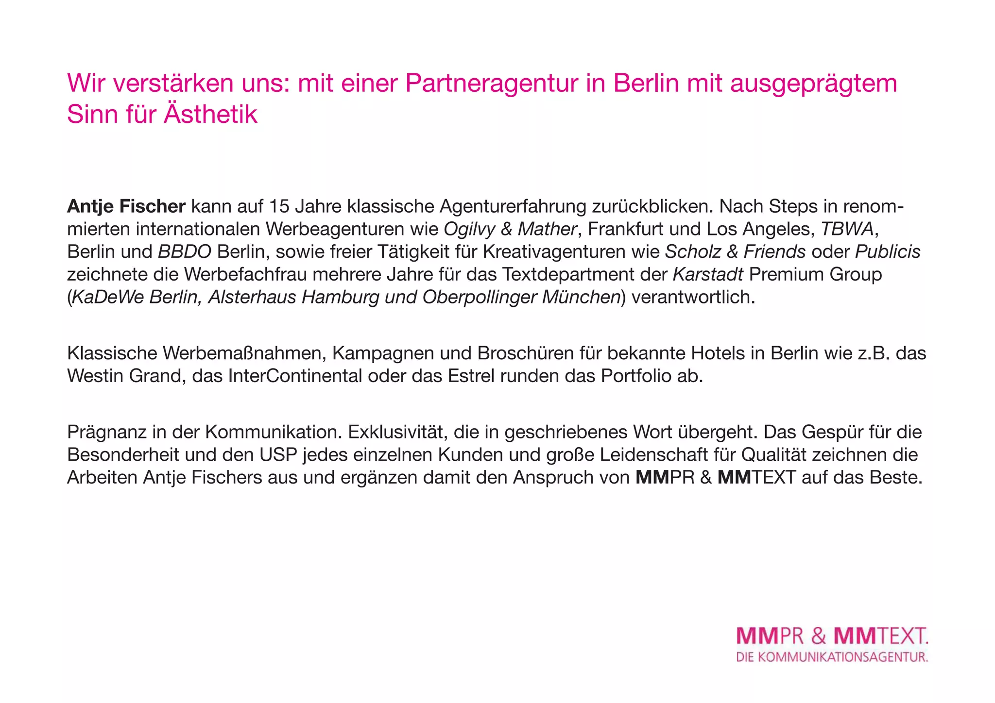 Wir verstärken uns: mit einer Partneragentur in Berlin mit ausgeprägtem
Sinn für Ästhetik


Antje Fischer kann auf 15 Jahre klassische Agenturerfahrung zurückblicken. Nach Steps in renom-
mierten internationalen Werbeagenturen wie Ogilvy & Mather, Frankfurt und Los Angeles, TBWA,
Berlin und BBDO Berlin, sowie freier Tätigkeit für Kreativagenturen wie Scholz & Friends oder Publicis
zeichnete die Werbefachfrau mehrere Jahre für das Textdepartment der Karstadt Premium Group
(KaDeWe Berlin, Alsterhaus Hamburg und Oberpollinger München) verantwortlich.

Klassische Werbemaßnahmen, Kampagnen und Broschüren für bekannte Hotels in Berlin wie z.B. das
Westin Grand, das InterContinental oder das Estrel runden das Portfolio ab.

Prägnanz in der Kommunikation. exklusivität, die in geschriebenes Wort übergeht. Das Gespür für die
Besonderheit und den USP jedes einzelnen Kunden und große Leidenschaft für Qualität zeichnen die
Arbeiten Antje Fischers aus und ergänzen damit den Anspruch von MMPR & MMTexT auf das Beste.
 