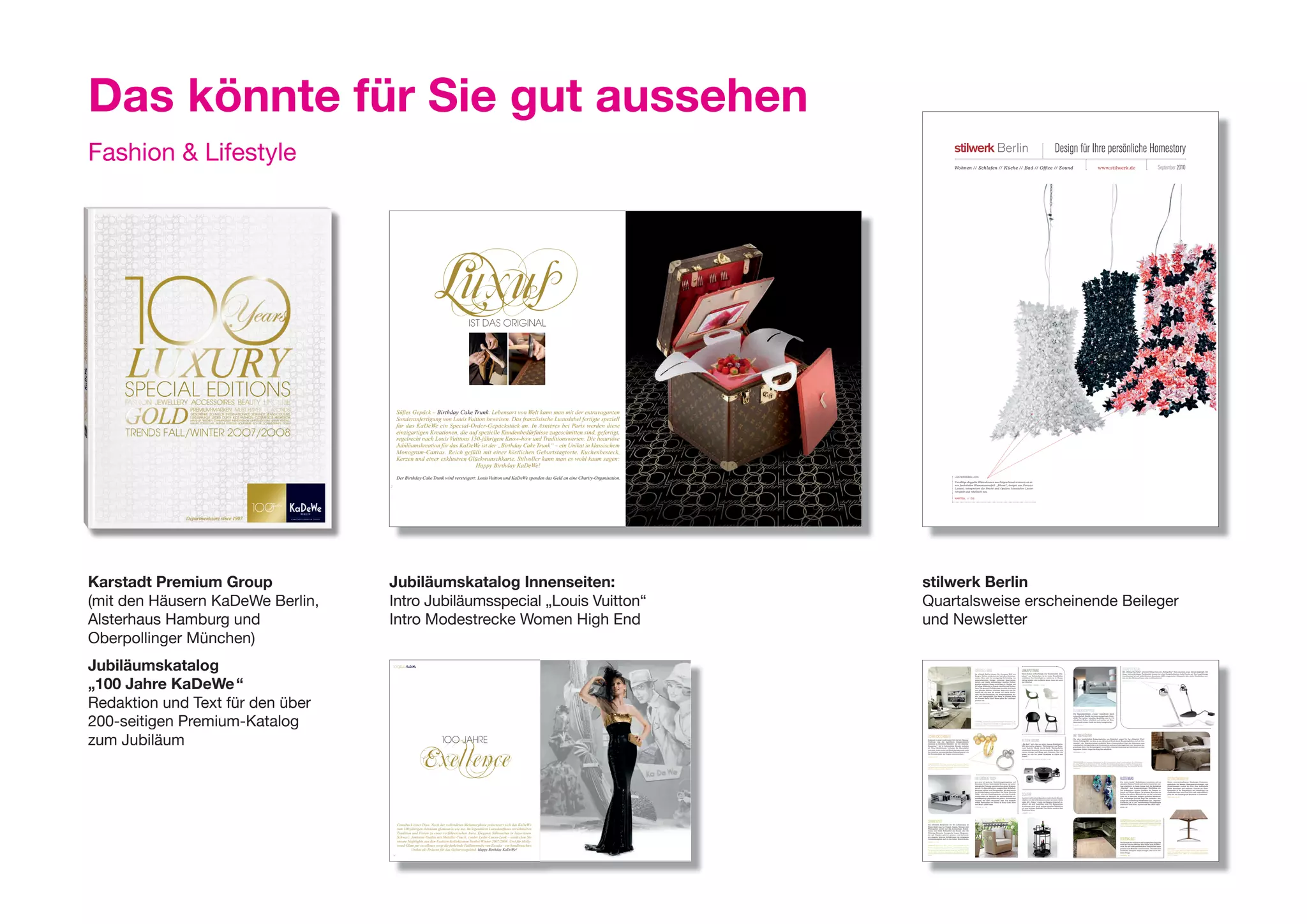 Das könnte für Sie gut aussehen
Fashion & Lifestyle                                                                                                                                                                                                                                                                                               Wohnen // Schlafen // Küche // Bad // Office // Sound
                                                                                                                                                                                                                                                                                                                                                                                                                                                              Design für Ihre persönliche Homestory
                                                                                                                                                                                                                                                                                                                                                                                                                                                                                                                  www.stilwerk.de                                                                                     September 2010




                                                                                           IST DAS ORIGINAL




                                           Süßes Gepäck – Birthday Cake Trunk. Lebensart von Welt kann man mit der extravaganten
                                           Sonderanfertigung von Louis Vuitton beweisen. Das französische Luxuslabel fertigte speziell
                                           für das KaDeWe ein Special-Order-Gepäckstück an. In Asnières bei Paris werden diese
                                           einzigartigen Kreationen, die auf spezielle Kundenbedürfnisse zugeschnitten sind, gefertigt,
                                           regelrecht nach Louis Vuittons 150-jährigem Know-how und Traditionswerten. Die luxuriöse
                                           Jubiläumskreation für das KaDeWe ist der „Birthday Cake Trunk“ – ein Unikat in klassischem
                                           Monogram-Canvas. Reich gefüllt mit einer köstlichen Geburtstagtorte, Kuchenbesteck,
                                           Kerzen und einer exklusiven Glückwunschkarte. Stilvoller kann man es wohl kaum sagen:
                                                                            Happy Birthday KaDeWe!

                                           Der Birthday Cake Trunk wird versteigert: Louis Vuitton und KaDeWe spenden das Geld an eine Charity-Organisation.                                                                                                                                                       LÜSTERREBELLION
                                                                                                                                                                                                                                                                                                                   Unzählige doppelte Blütenkronen aus Polycarbonat erinnern an ei-
                                                                                                                                                                                                                                                                                                                   nen funkelnden Blumenwasserfall. „Bloom“, designt von Ferrucci
                                  2
                                                                                                                                                                                                                                                                                                                   Laviani, interpretiert die Pracht und Opulenz klassischer Lüster
                                                                                                                                                                                                                                                                                                                   verspielt und rebellisch neu.

                                                                                                                                                                                                                                                                                                                   KARTELL // EG




                                                                                                                                                                                                                                                                    3




Karstadt Premium Group            Jubiläumskatalog Innenseiten:                                                                                                                                                                                                         stilwerk Berlin
(mit den Häusern KaDeWe Berlin,   Intro Jubiläumsspecial „Louis Vuitton“                                                                                                                                                                                                Quartalsweise erscheinende Beileger
Alsterhaus Hamburg und            Intro Modestrecke Women High End                                                                                                                                                                                                      und Newsletter
oberpollinger München)
Jubiläumskatalog                                                                                                                                                                                                                                                                                                                             GroSSeS Kino
                                                                                                                                                                                                                                                                                                                                             Im stilwerk Berlin können Sie die ganze Welt von
                                                                                                                                                                                                                                                                                                                                                                                                                    UnKapUttBar
                                                                                                                                                                                                                                                                                                                                                                                                                    Harte Schale, softes Design. Der Schalenstuhl „Ele-
                                                                                                                                                                                                                                                                                                                                                                                                                                                                                                                                                           Starpotenzial erweitert Tobias Grau die „Falling Star“ Serie um einen neues, kleines Highlight. Mit
                                                                                                                                                                                                                                                                                                                                                                                                                                                                                                                                                           Mit „Falling Star Table“
                                                                                                                                                                                                                                                                                                                                                                                                                                                                                                                                                           dieser kultverdächtigen Tischleuchte kommt bei allen Designliebhabern helle Freude auf. Der kugelförmige




„100 Jahre KaDeWe “
                                                                                                                                                                                                                                                                                                                                             Bang & Olufsen entdecken und mit allen Sinnen ge-                      phant“ aus Polyurethan ist in vielen Trendfarben                                                                                       Leuchtenkopf ist mit farbbrillanten, dimmbaren LEDs ausgestattet. Glänzende oder matte Oberflächen wer-
                                                                                                                                                                                                                                                                                                                                             nießen. Hier wird die einzigartige Verbindung von                      erhältlich. Das Gestell gibt es wahlweise in Chrom,                                                                                    den mit den Farben schwarz oder weiß kombiniert.
                                                                                                                                                                                                                                                                                                                                             anspruchsvollem Design, höchstem Qualitätsan-                          farbig lackiert oder in Buche natur. Ganz neu auch                                                                                     TOBIAS GRAU // 1. OG
                                                                                                                                                                                                                                                                                                                                             spruch und einem überraschend smarten Bedien-                          mit Drehfuß.
                                                                                                                                                                                                                                                                                                                                             komfort erlebbar. Damit setzt Bang & Olufsen seit                      CRAMER MÖBEL + DESIGN // 2. OG
                                                                                                                                                                                                                                                                                                                                             80 Jahren Maßstäbe in Design, Qualität und Techno-
                                                                                                                                                                                                                                                                                                                                             logie. Die gesamte Produktrange zeichnet sich durch
                                                                                                                                                                                                                                                                                                                                             eine perfekte Balance zwischen High-tech und Äs-
                                                                                                                                                                                                                                                                                                                                             thetik aus, die man am besten live erlebt. Entde-




Redaktion und Text für den über
                                                                                                                                                                                                                                                                                                                                             cken Sie die Faszination von kompromissloser Au-
                                                                                                                                                                                                                                                                                                                                             dio- und Videoqualität. Das Bang & Olufsen Team
                                                                                                                                                                                                                                                                                                                                             im stilwerk Berlin führt Ihnen gerne Ihr Lieblings-
                                                                                                                                                                                                                                                                                                                                             produkt vor.
                                                                                                                                                                                                                                                                                                                                             BANG & OLUFSEN // EG




                                                                                                                                                                                                                                                                                                                                                                                                                                                                           GlamoUrteppich


200-seitigen Premium-Katalog
                                                                                                                                                                                                                                                                                                                                                                                                                                                                           Die Teppichkollektion „Cosmo“ beeindruckt durch
                                                                                                                                                                                                                                                                                                                                                                                                                                                                           schmeichelnde Haptik und einen einzigartigen Glanz-
                                                                                                                                                                                                                                                                                                                                                                                                                                                                           effekt. Vier weiche, luxuriöse Qualitäten sind in 114
                                                                                                                                                                                                                                                                                                                                                                                                                                                                           attraktiven Farben erhältlich und werden auf Kun-
                                                                                                                                                                                                                                                                                                                                             OSCARREIF Genießen Sie großes Kino im eigenen Wohnzimmer. „Be-
                                                                                                                                                                                                                                                                                                                                             oVision 4-85“ besticht durch ultramoderne Bildprozessoren in Verbin-                                                          denwunsch in jeder Größe und Form handgefertigt.
                                                                                                                                                                                                                                                                                                                                             dung mit dem besten 85 Zoll 3D FullHD von Bang & Olufsen. Für ein
                                                                                                                                                                                                                                                                                                                                                                                                                                                                           ZWEIFFEL // EG
                                                                                                                                                                                                                                                                                                                                             ultimatives Kinoerlebnis mit der ganzen Familie.




                                                             Exellence
zum Jubiläum                                                                                                                                                                                                                                                            SchmUcKSchmiede                                                                                                                                                                                    BettGeFlüSter
                                                                         100 JAHRE                                                                                                                                                                                      Schmuck in seiner modernsten Form hat bei Niessing-
                                                                                                                                                                                                                                                                        Tradition. Aus der legendären Designschmiede
                                                                                                                                                                                                                                                                        stammen so berühmte Klassiker wie der Niessing-
                                                                                                                                                                                                                                                                        Spannring®, der in bedeutenden Museen vertreten
                                                                                                                                                                                                                                                                                                                                                                                                                    Fetter SoUnd
                                                                                                                                                                                                                                                                                                                                                                                                                    „Fat Bob“ holt alles aus jeder Analog-Schallplatte.
                                                                                                                                                                                                                                                                                                                                                                                                                    Mit dem zeitlos elegante Plattenspieler von Trans-
                                                                                                                                                                                                                                                                                                                                                                                                                                                                           Die ultra komfortablen Boxspringbetten von Fennobed sorgen für das ultimative Fünf-
                                                                                                                                                                                                                                                                                                                                                                                                                                                                           Sterne-Schlafgefühl, wie man es aus exklusiven Hotels kennt. Boxspringbetten sind als Con-
                                                                                                                                                                                                                                                                                                                                                                                                                                                                           tinental- oder Federkernbetten erhältlich. Beim Continentalbett liegt das Geheimnis eines
                                                                                                                                                                                                                                                                                                                                                                                                                                                                           traumhaften Schlafgefühls in der Kombination mehrerer Federlagen und einer besonders an-
                                                                                                                                                                                                                                                                                                                                                                                                                                                                           genehmen Höhe. Das Boxspringbett vereint Bett, Federkernmatratze und Lattenrost zu einer
                                                                                                                                                                                                                                                                        ist. Neue Kollektionen verlassen die Manufaktur                                                                                             roter besticht Musik durch Optik. Handpoliertes
                                                                                                                                                                                                                                                                                                                                                                                                                                                                           bequemen Einheit. Sogar bis King Size erhältlich.
                                                                                                                                                                                                                                                                        erst dann, wenn sie bis ins Detail perfektioniert sind.                                                                                     Aluminium dominiert das harmonische Äußere und
                                                                                                                                                                                                                                                                        So entstehen unverwechselbare Schmuckstücke, die                                                                                            vereint Design und Klang aufs Schönste. Was Sie        FENNOBED // 1. OG
                                                                                                                                                                                                                                                                        die Persönlichkeit des Trägers unterstreichen.                                                                                              sehen, ist was Sie hören: Exzellenz in Optik und
                                                                                                                                                                                                                                                                        NIESSING // EG                                                                                                                              Sound.
                                                                                                                                                                                                                                                                                                                                                                                                                    MAX SCHLUNDT KULTUR UND TECHNIK // 3.OG

                                                                                                                                                                                                                                                                                                                                                                                                                                                                           TRAUMCOUTURE Für luxuriösen Schlafkomfort ist das Continentalbett „Aurea“ vierfach gefedert. Die Oberfederung
                                                                                                                                                                                                                                                                        DESIGN ROULETTE Die Ringe „Niessing Mobile“ führen ein Eigenle-                                                                                                                                    aus zwei Federlagen in Kombination mit der doppelten Unterfederung garantieren eine perfekte Anpassung an Ge-
                                                                                                                                                                                                                                                                        ben. Drei oder mehr Kugeln bewegen sich nahezu frei um sich selbst                                                                                                                                 wicht, Physiognomie und Liegeposition. „Aurea“ kann mit verschiedenen Kopfteilen und Bett Skirts individuell ge-
                                                                                                                                                                                                                                                                        und bilden immer neue Bilder. Jede Kugel ist mit einem Diamanten                                                                                                                                   staltet werden. Designen Sie Ihr Traumbett und wählen Sie aus einer umfangreichen Stoff- und Farbpalette Ihre Fa-
                                                                                                                                                                                                                                                                        gekrönt. In Gold oder Platin. (Bild links)                                                                                                                                                         voriten aus.




                                                                                                                                                                                                                                                                                                                                             am Grünen tiSch                                                                                                                                                                                           BlütenBad                                                               GeStaltwandler
                                                                                                                                                                                                                                                                                                                                             pro arte ist moderne Einrichtungskompetenz auf                                                                                                                                                            Die „möve trends“ Kollektionen orientieren sich an                      Neben unverwechselbarem Glasdesign, Präsentati-
                                                                                                                                                                                                                                                                                                                                             höchstem Niveau. Individuelle Beratung und archi-                                                                                                                                                         aktuellen Fashion Trends und sind in limitierter Auf-                   onsmöbeln für Messen, Museumseinrichtungen und
                                                                                                                                                                                                                                                                                                                                             tektonische Planung unterstreichen diesen Wohnan-                                                                                                                                                         lage erhältlich. In dieser Saison lädt die Kollektion                   Objektlösungen werden bei First Glas individuelle
                                                                                                                                                                                                                                                                                                                                             spruch. Zu den exklusiven, ausgesuchten Möbelkol-                                                                                                                                                         „Imprimé“ zum kompromisslosen Wohlfühlen ein.                           Möbel konzipiert und realisiert. Obwohl die Kern-
                                                                                                                                                                                                                                                                                                                                             lektionen zählen auch Designmöbel, die dem Ansatz                                                                                                                                                         Die großzügigen, floralen Grafiken des Designs er-                      kompetenz in der Bearbeitung und Gestaltung von
                                                                                                                                                                                                                                                                                                                                             der Nachhaltigkeit entsprechen. Der Tisch „Barcode                                                                                                                                                        innern an Liberty-Muster. Im schönen Kontrast zur                       Glasdesign liegt, setzt First Glas auch andere Materi-
                                                                                                                                                                                                                                                                                                                                             Table“ wird aus Steinfragmenten aus dem Produk-
                                                                                                                                                                                                                                                                                                                                             tionsprozess von Meistern der Steinmetzkunst zu-
                                                                                                                                                                                                                                                                                                                                                                                                                    Solitär                                                                                                                            Brillanz des allover Blütendrucks auf der Vorderseite
                                                                                                                                                                                                                                                                                                                                                                                                                                                                                                                                                       steht die in dezentem hellgrau gehaltene Rückseite.
                                                                                                                                                                                                                                                                                                                                                                                                                                                                                                                                                                                                                               alien ein, um überzeugende Entwürfe zu realisieren.
                                                                                                                                                                                                                                                                                                                                                                                                                                                                                                                                                                                                                               FIRST GLAS // 3. OG
                                                                                                                                                                                                                                                                                                                                             sammengefügt, geschliffen und poliert. So entstehen                    Lambert stellt neben Klassikern individuelle Einzel-                                                                               Für erstklassige Qualität sorgt das besonders flau-
                                                                                                                                                                                                                                                                                                                                             Unikate, die 100% recyclebar sind. Zur Auswahl                         objekte vor, deren Kombinierbarkeit an erster Stelle                                                                               schige und hochwertige Walkfrottier. Die „Imprimé“
                                                                                                                                                                                                                                                                                                                                             stehen Farbwelten wie Ebony & Ivory, Gobi, Steel                       steht. Mit „Tokyo“ wurde ein Designer-Entwurf re-                                                                                  Kollektion ist in vier verschiedenen Farbstellungen
                                                                                                                                                                                                                                                                                                                                             und Magic. (Bild links)                                                alisiert, der sich wandelbar zeigt. Die Basisversion                                                                               erhältlich: Viola, Kiwi, Apricot und Sky. (Bild links)
                                                                                                                                                                                                                                                                                                                                                                                                                    in schwarz wird durch weitere einzelne Tabletts in
                                                                                                                                                                                                                                                                                                                                             PRO ARTE // 1. OG                                                                                                                                                                                         MÖVE // EG
                                                                                                                                                                                                                                                                                                                                                                                                                    rot zum farbigen Highlight. Vier Rollen machen dem
                                                                                                                                                                                                                                                                                                                                                                                                                    Tischchen Beine.
                                                                                                                                                                                                                                                                                                                                                                                                                    LAMBERT // EG




                                                                                                                                                                                                                                                                        Sonnenzeit                                                                                                                                                                                                                                                                     UNPERFEKTION In seiner Teppichkollektion „Erased Classic“ lässt Jan
                                                                                                                                                                                                                                                                                                                                                                                                                                                                                                                                                       Kath Motive aus italienischen Wandbespannungen und indischen Sa-
                                                                                                                                                                                                                                                                                                                                                                                                                                                                                                                                                       ris einfließen. Diese klassischen Muster werden aufgelöst. An einigen
                                           Comeback einer Diva. Nach der vollendeten Metamorphose präsentiert sich das KaDeWe                                                                                                                                           Die schönsten Kreationen für den Lebensraum im
                                                                                                                                                                                                                                                                        Freien findet man bei Unopiù. Garten, Terrasse oder
                                                                                                                                                                                                                                                                                                                                                                                                                                                                                                                                                       Stellen scheinen die Rapporte wie wegradiert und ausgewetzt. Das
                                                                                                                                                                                                                                                                                                                                                                                                                                                                                                                                                       sorgt für spannende Disharmonie. (Bild links)

                                           zum 100-jährigen Jubiläum glamourös wie nie. Im legendären Luxuskaufhaus verschmelzen                                                                                                                                        Wintergarten werden mit den hochwertigen Kollek-
                                                                                                                                                                                                                                                                        tionen zum festen Bestandteil des Hauses oder der
                                           Tradition und Vision zu einer verführerischen Aura. Elegante Silhouetten in luxuriösem                                                                                                                                       Wohnung. Bequeme Loungesofa, Liegen, Hängemat-
                                                                                                                                                                                                                                                                        ten und Pergolen gehören genauso zum Sortiment,
                                           Schwarz, feminine Outfits mit Metallic-Touch, cooler Leder-Luxus-Look – entdecken Sie                                                                                                                                        wie elegante Interieur Kollektionen, die entspannte
                                                                                                                                                                                                                                                                        Gartenatmosphäre auch in den Indoor Bereich holen.                                                                                                                                                                                                                             BodenKUnSt
                                           unsere Highlights aus den Fashion-Kollektionen Herbst/Winter 2007/2008. Und für Holly-                                                                                                                                       UNOPIÙ // 1. OG                                                                                                                                                                                                                                                                Die Passion für exklusive und ausgefallene Teppiche

                                           wood-Glam par excellence sorgt die funkelnde Paillettenrobe von Escada – ein handbesticktes                                                                                                                                  KORBBLÜTLER Die neue Serie „Astrea“ aus Leinenband und Pu-
                                                                                                                                                                                                                                                                        lut lädt zum Relaxen ein. Das Material - naturfarbenes, auf Holz-
                                                                                                                                                                                                                                                                                                                                                                                                                                                                                                                                                       wird bei Nyhues erlebbar. Hier findet man Kollekti-
                                                                                                                                                                                                                                                                                                                                                                                                                                                                                                                                                       onen, die mit außergewöhnlichen Designideen einen
                                                                                                                                                                                                                                                                                                                                                                                                                                                                                                                                                       persönlichen Wohnstil unterstreichen. Die Entwürfe
                                                    Unikat als Präsent für das Geburtstagskind. Happy Birthday KaDeWe!                                                                                                                                                  struktur geflochtenes Leinenband - ist mit Bienenwachs behandelt
                                                                                                                                                                                                                                                                        und dadurch soft und leicht Wasser abweisend. Zweisitzer, Sessel
                                                                                                                                                                                                                                                                        und ein runder Couchtisch komplettieren die klassische Serie, die
                                                                                                                                                                                                                                                                                                                                                                                                                                                                                                                                                       namhafter Designer zeigen mutiges, aber auch zeit-
                                                                                                                                                                                                                                                                                                                                                                                                                                                                                                                                                                                                                               HOLZWEG Wer es klassisch mag, wird den schlanken und praktischen
                                                                                                                                                                                                                                                                                                                                                                                                                                                                                                                                                                                                                               Tisch „Edge“ lieben. Eine kleine Kante verdeckt dabei handwerklich
                                                                                                                                                                                                                                                                                                                                                                                                                                                                                                                                                                                                                               perfekt den Ausklappmechanismus der Ausziehplatten, der sich sogar
                                                                                                                                                                                                                                                                        auch in jedem Wintergarten mediterranes Ambiente zaubert. (Bild
                                                                                                                                                                                                                                                                                                                                                                                                                                                                                                                                                       loses Design.                                                           einhändig bedienen lässt. „Edge“ ist in verschiedenen hochwertigen
                                                                                                                                                                                                                                                                        rechts)                                                                                                                                                                                                                                                                                                                                                Hölzern erhältlich.
                                      18                                                                                                                                                                                                                                                                                                                                                                                                                                                                                                               NYHUES // EG




                                                                                                                                         Star-Appeal. Bodenlange Galarobe von Escada. Aus schwarzer Seide mit goldenem Bustier – mit tausenden von kostbaren
                                                                                                                                                             goldenen und schwarzen Pailletten handbestickt. UNIKAT. Preis auf Anfrage.
                                                                                                                                                                                                                                                               19
 