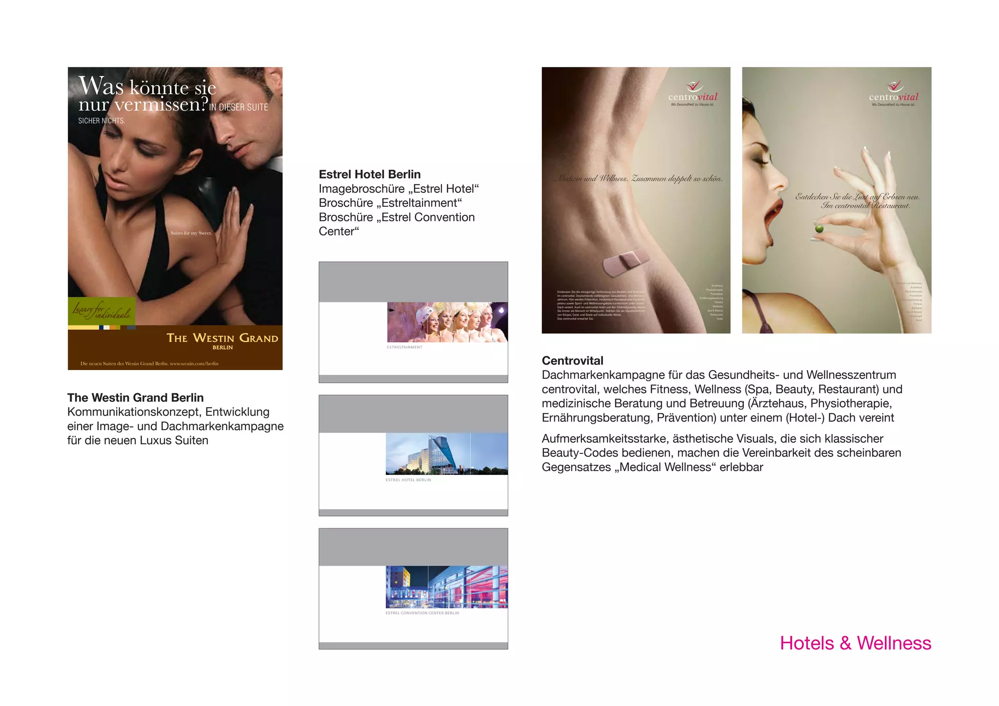 NO. 01      The Westin Grand Berlin




                   Was könnte sie                                                                                                                                                                                                                                            Schenken Sie ihr
                                                                                                                                                                                                                                                                             eine Kleinigkeit! ZEIT IN EINER
 N EINER           nur vermissen?IN DIESER SUITE                                                                                                                                                                                                                             UNSERER SUITEN.
                   SICHER NICHTS.
                                                                                                                                                                                                                                                                                                 Suites for my Sweet.




                                                                                                                                                                                                                                                                             Estrel Hotel Berlin                                                                                                     Medizin und Wellness. Zusammen doppelt so schön.
                                                                                                                                                                                                                                                                             Imagebroschüre „Estrel Hotel“
                                                                                                                                                                                                                                                                                                                                                                                                                                                                                                      Entdecken Sie die Lust auf Erbsen neu.
                                                                                                                                                                                                                                                                             Broschüre „Estreltainment“                                                                                                                                                                                                      Im centrovital Restaurant.
                                                                                                                                                                                                                                                                             Broschüre „Estrel Convention
                                                                                    Suites for my Sweet.                                                                                                                                                                     Center“



                                                                                                                                                                                                                                                                                                                                                                                                                                                                                                                                    Medical und Wellness:
                                                                                                                                                                                                                                                                                                                                                                                                                                                                                        Ärztehaus
                                                                                                                                                                                                                                                                                                                                                                                                                                                                                                                                                Ärztehaus
                                                                                                                                                                                                                                                                                                                                                                                                                                                                                    Physiotherapie
                                                                                                                                                                                                                                                                                                                                                                                                     Entdecken Sie die einzigartige Verbindung von Medizin und Wellness.                                                                   Physiotherapie
                                                                                                                                                                                                                                                                                                                                                                                                                                                                                       Prävention
                                                                                                                                                                                                                                                                                                                                                                                                     Im centrovital. Deutschlands vielfältigstem Gesundheits- und Wellness-                                                                    Prävention
                                                                                                                                                                                                                                                                                                                                                                                                                                                                               Ernährungsberatung
                                                                                                                                                                                                                                                                             Die neuen Suiten des Westin Grand Berlin. www.westin.com/berlin                                                         zentrum. Hier werden Prävention, medizinisch-therapeutische Fachkom-                                                            Ernährungsberatung
                                                                                                                                                                                                                                                                                                                                                                                                     petenz sowie Sport- und Wellnessangebote harmonisch unter einem                       Fitness
                                                                                                                                                                                                                                                                                                                                                                                                                                                                                                                                                   Fitness
                                                                                                                                                                                                                                                                                                                                                                                                     Dach vereint. Auch im centrovital Hotel und den Vitalrestaurants stehen              Wellness
                                                                                                                                                                                                                                                                                                                                                                                                                                                                                                                                                 Wellness
                                                                                                                                                                                                                                                                                                                                                                                                     Sie immer als Mensch im Mittelpunkt. Stärken Sie die Ganzheitlichkeit           Spa & Beauty
                                                                                                                                                                                                                                                                                                                                                                                                                                                                                                                                            Spa & Beauty
                                                                                                                                                           Fotos: © Baganz/Baganz D Baltzer/Zenit H Biess S Darmer/DAVIDS A Friese S Hobbiesiefken R Müller J Rocholl/FACE
                                                                                                                                                                                                                                                                                                                                                                                                     von Körper, Geist und Seele auf individuelle Weise.                               Restaurant
                                                                                                                                                                                                                                                                                                                                                                                                                                                                                                                                              Restaurant
                                                                                                                                                                                                                                                                                                                                                                                                     Das centrovital erwartet Sie.                                                           Hotel
                                                                                                                                                                                                                                                                                                                                                                                                                                                                                                                                                     Hotel



                                                                                                                                                                                                                                                                                                                                          „Suites for my Sweet“
                                                                                                                                                                                                                                                                                                                  ESTRELTAINMENT



                    Die neuen Suiten des Westin Grand Berlin. www.westin.com/berlin                                                                                                                                                                                                                                                                                                                Centrovital
                                                                                                                                                                                                                                                                                                                                                                                                   Dachmarkenkampagne für das Gesundheits- und Wellnesszentrum
                                                                                                                                                                                                                                                                                                                                                                                                   centrovital, welches Fitness, Wellness (Spa, Beauty, Restaurant) und
 es for my Sweet“ Grand Berlin
           The Westin                                                                                                                                                                                                                                                                                                                                                                              medizinische Beratung und Betreuung (Ärztehaus, Physiotherapie,
                 Auf dem Weg zu               Zuhause ist da,
                Kommunikationskonzept, entwicklung                                                                                                                                                                                                                                                                               Auch Weltenbummler                                                ernährungsberatung, Prävention) unter einem (Hotel-) Dach vereint
                  sich selbst ist es schön
 mage- und Dachmarkenkampagneund Dachmarkenkampagne
               einer Image- für die neuen Luxus-Suiten, 1. Linie                                                  wo Menschen sind,                                                                                                                                                                                              sind irgendwo
                für die neuen Luxus Suiten
                  NACH HAUSE ZU KOMMEN.                                                                     DIE EINEN ERWARTEN.                                                                                                                                                                                                                                      Zuhause.                      Aufmerksamkeitsstarke, ästhetische Visuals, die sich klassischer
                                                                                                                                                                                                                                                                                                                                                                                                   Beauty-Codes bedienen, machen die Vereinbarkeit des scheinbaren
                                                                                                                                                                                                                                                                                                                                                                                                   Gegensatzes „Medical Wellness“ erlebbar
                                                                                                                                                                                                                                                                                                                 ESTREL HOTEL BERLIN




Weltenbummler
 ndwo
     Zuhause.


                  Die neuen Suiten des Westin Grand Berlin. www.westin.com/berlin                          Die neuen Suiten des Westin Grand Berlin. www.westin.com/berlin                                                                                                                                                       Die neuen Suiten des Westin Grand Berlin. www.westin.com/berlin

                                                                                                                                                                                                                                                                                                                 ESTREL CONVENTION CENTER BERLIN


                „Feels like Home“
                                                                                                                                                                                                                                                                                                                                                                                                                                                                                                     Hotels & Wellness
                The Westin Grand Berlin:
                Kommunikationskonzept, Entwicklung einer Image- und Dachmarkenkampagne für die neuen
                Luxus Suiten.
 
