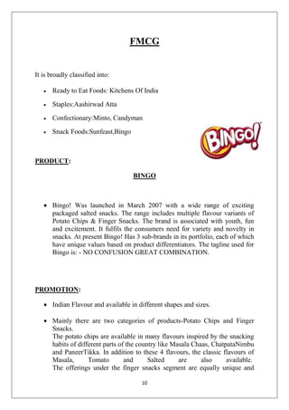 FMCG

It is broadly classified into:


Ready to Eat Foods: Kitchens Of India



Staples:Aashirwad Atta



Confectionary:Minto, Candyman



Snack Foods:Sunfeast,Bingo

PRODUCT:
BINGO

 Bingo! Was launched in March 2007 with a wide range of exciting
packaged salted snacks. The range includes multiple flavour variants of
Potato Chips & Finger Snacks. The brand is associated with youth, fun
and excitement. It fulfils the consumers need for variety and novelty in
snacks. At present Bingo! Has 3 sub-brands in its portfolio, each of which
have unique values based on product differentiators. The tagline used for
Bingo is: - NO CONFUSION GREAT COMBINATION.

PROMOTION:
 Indian Flavour and available in different shapes and sizes.
 Mainly there are two categories of products-Potato Chips and Finger
Snacks.
The potato chips are available in many flavours inspired by the snacking
habits of different parts of the country like Masala Chaas, ChatpataNimbu
and PaneerTikka. In addition to these 4 flavours, the classic flavours of
Masala,
Tomato
and
Salted
are
also
available.
The offerings under the finger snacks segment are equally unique and
10

 