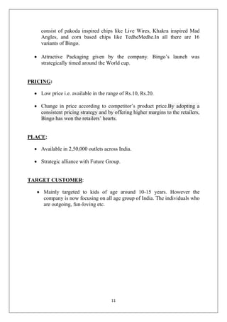 consist of pakoda inspired chips like Live Wires, Khakra inspired Mad
Angles, and corn based chips like TedheMedhe.In all there are 16
variants of Bingo.
 Attractive Packaging given by the company. Bingo’s launch was
strategically timed around the World cup.

PRICING:
 Low price i.e. available in the range of Rs.10, Rs.20.
 Change in price according to competitor’s product price.By adopting a
consistent pricing strategy and by offering higher margins to the retailers,
Bingo has won the retailers’ hearts.

PLACE:
 Available in 2,50,000 outlets across India.
 Strategic alliance with Future Group.

TARGET CUSTOMER:
 Mainly targeted to kids of age around 10-15 years. However the
company is now focusing on all age group of India. The individuals who
are outgoing, fun-loving etc.

11

 