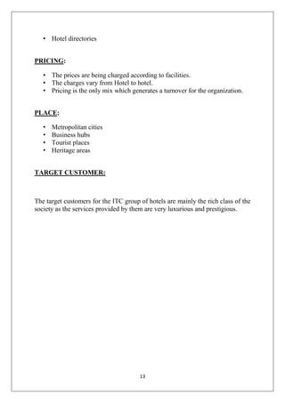 • Hotel directories
PRICING:
• The prices are being charged according to facilities.
• The charges vary from Hotel to hotel.
• Pricing is the only mix which generates a turnover for the organization.
PLACE:
•
•
•
•

Metropolitan cities
Business hubs
Tourist places
Heritage areas

TARGET CUSTOMER:

The target customers for the ITC group of hotels are mainly the rich class of the
society as the services provided by them are very luxurious and prestigious.

13

 
