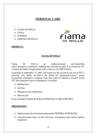 PERSONAL CARE






FIAMA DI WILLS
VIVEL
SUPERIA
ESSENZA DI WILLS

PRODUCT:

FIAMA DI WILLS

Fiama
Di
Wills is
an
Indian personal
care brand that
offers shampoos, conditioner, bathing bars and shower gels. It is owned by ITC
Limited, an Indian conglomerate with a turnover of USD 6 billion.
Launched on September 15, 2007, the brand was the second to roll out of ITC’s
personal care stable. Its USP is the blend of "natureand science" across
its portfolio of products, resulting from four years of intensive research at the
ITC Development Centre in Bangalore. It includes
 Bathing bars
 Gel bars
 Shampoos and conditioners
 Shower gels
It also includes FIAMA DI WILLS PERSONAL CARE FOR MEN.
PROMOTION:
 Endorsement done by brand ambassador DEEPIKA PADUKONE.
 Advertisements done via the television, newspapers and various fashion
magazines.
14

 
