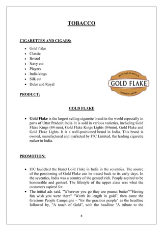 TOBACCO
CIGARETTES AND CIGARS:










Gold flake
Classic
Bristol
Navy cut
Players
India kings
Silk cut
Duke and Royal

PRODUCT:

GOLD FLAKE
 Gold Flake is the largest selling cigarette brand in the world especially in
parts of Uttar Pradesh;India. It is sold in various varieties, including Gold
Flake Kings (84 mm), Gold Flake Kings Lights (84mm), Gold Flake and
Gold Flake Lights. It is a well-positioned brand in India. This brand is
owned, manufactured and marketed by ITC Limited, the leading cigarette
maker in India.

PROMOTION:
 ITC launched the brand Gold Flake in India in the seventies. The source
of the positioning of Gold Flake can be traced back to its early days. In
the seventies, India was a country of the genteel rich. People aspired to be
honourable and genteel. The lifestyle of the upper class was what the
customers aspired for.
 The initial ads said, "Wherever you go they are peanut butter"[“Having
fun wish you were there" "Worth its length in gold”, then came the
Gracious People Campaigns – "for the gracious people" as the headline
followed by, "A touch of Gold", with the headline "A tribute to the
8

 
