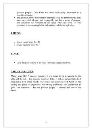 gracious people". Gold Flake had been traditionally positioned as a
premium cigarette.
 The gracious people as defined by the brand were the premium class they
were successful, elegant, and responsible, and had a sense of purpose.
The consumer was bounded in the Indian ethos and roots. He was
perceived to be unapproachable and sociable only in his high class.

PRICING:



Single packet costs Rs.140
 Single cigarette costs Rs.7

PLACE:

 Gold flake is available at all small shops and big retail outlets.

TARGET CUSTOMER:
Mainly male SEC A category smokers. It was meant to be a cigarette for the
elite and the rich – the gracious people of India. It did not differentiate itself
specifically from other brands. The brand was compared with Gold for the
quality and purity of experience. Advertising emphasised this comparison to
gold. The statement – "For the gracious people" – summed the core of the
brand.

9

 