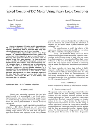 2017 International Conference on Communication, Control, Computing and Electronics Engineering (ICCCCEE), Khartoum, Sudan
978-1-5090-1809-3/17/$31.00 ©2017 IEEE
Speed Control of DC Motor Using Fuzzy Logic Controller
Yasser Ali Almatheel Ahmed Abdelrahman
Karary University
Khartoum, Sudan
kaiseryasser_1990@hotmai
l.com
Karary University
Khartoum, Sudan
Mogwari2000yahool.com
Abstract-In this paper , DC motor speed is controlled using
PID controller and fuzzy logic controller . PID controller
requires a mathematical model of the system while fuzzy logic
controller base on experience via rule-based knowledge .
Design of fuzzy logic controller requires many design
decisions , for example rule base and fuzzification. The FLC has
two input ,one of these inputs is the speed error and the second is
the change in the speed error. There are 49 fuzzy rules which are
designed for the fuzzy logic controller. The center of gravity
method is used for the defuzzificztion. Fuzzy logic controller uses
mamdani system which employs fuzzy sets in consequent part.
PID controller chooses its parameters base on trial and error
method. PID and FLC are investigated with the help of
MATLAB / SIMULINK package program simulation. It is
founded that FLC is more difficult in design comparing with PID
controller, but it has an advance to be more suitable to satisfy
non-linear characteristics of DC motor. The results shows that
the fuzzy logic has minimum transient and steady state
parameters , which shows that FLC is more efficiency and
effectiveness than PID controller.
Keywords- DC motor, PID, FLC, mamdani, SIMULINK.
I.INTRODUCTION
"Almost every mechanical movement that has been
noticed around us is accomplished by an electric motor.
Electric machines are a means of converting energy. Motors
take electrical energy and produce mechanical energy. Electric
motors are used to power hundreds of devices we use in
everyday life.
Electric motors are broadly classified into two different
categories : DC (Direct Current) and AC (Alternating
Current). Within these categories are numerous types, each
offering unique abilities that suit them well for specific
applications. In most cases, regardless of type, electric motors
consist of a stator (stationary field) and a rotor (the rotating
field or armature) and operate through the interaction of
magnetic flux and electric current to produce rotational speed
and torque". [1]
"The controllers used to modify the behavior of this
system so as it behaves in a specific desirable way over a time.
One of these controllers is fuzzy logic controller.
Fuzzy Logic Controller (FLC) which was proved
analytically to be equivalent to a nonlinear controller when a
nonlinear defuzzification method is used. Also, the results
from the comparisons of conventional and fuzzy logic control
techniques in the form of the FLC and fuzzy compensator
showed that fuzzy logic can reduce the effects of nonlinearity
in a DC motor and improve the performance of a controller"
.[3]
"For fuzzy controller, the fuzzy logic toolbox is highly
impressive in all respect. It makes fuzzy logic an effective tool
for the conception and design of intelligent systems. The fuzzy
logic toolbox is easy to master and convenient to use. And
last, but not least important, it provides a reader-friendly and
up-to-date introduction to the methodology of fuzzy logic and
its wide-ranging applications". [4]
II.RELATED WORKS
Control of speed can be achieved by use of different methods:
A. Armature voltage control
“In separately excited motors, the voltage applied to the motor
can be varied with the field remaining constant. Different
voltages then give different intercepts (different no load
speeds), and result in a family of parallel (i.e. same slope)
mechanical c/s. To obtain variable DC voltage , the simplest
method is to use a voltage divider, but this method is
impractical and uneconomical; it is used only for testing. In
modern applications, variable DC voltage for the armature is
often obtained from a solid-state controlled rectifier, with the
field fed from an uncontrolled rectifier. Another effective
method for obtaining smooth voltage control is the Ward-
Leonard system. The dc motor is fed from a dc generator
 