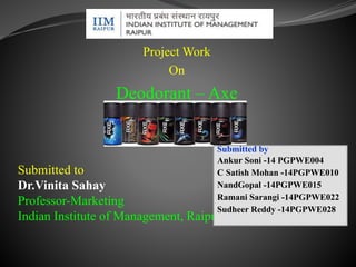 Project Work 
On 
Deodorant – Axe 
Submitted by 
Ankur Soni -14 PGPWE004 
C Satish Mohan -14PGPWE010 
NandGopal -14PGPWE015 
Ramani Sarangi -14PGPWE022 
Sudheer Reddy -14PGPWE028 
Submitted to 
Dr.Vinita Sahay 
Professor-Marketing 
Indian Institute of Management, Raipur 
 