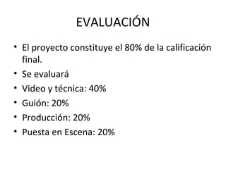 EVALUACIÓN
• El proyecto constituye el 80% de la calificación
final.
• Se evaluará
• Video y técnica: 40%
• Guión: 20%
• Producción: 20%
• Puesta en Escena: 20%
 