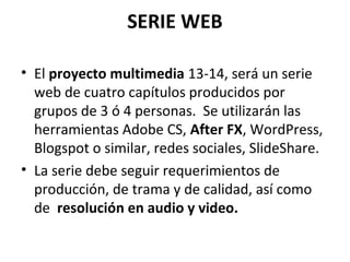 SERIE WEB
• El proyecto multimedia 13-14, será un serie
web de cuatro capítulos producidos por
grupos de 3 ó 4 personas. Se utilizarán las
herramientas Adobe CS, After FX, WordPress,
Blogspot o similar, redes sociales, SlideShare.
• La serie debe seguir requerimientos de
producción, de trama y de calidad, así como
de resolución en audio y video.
 