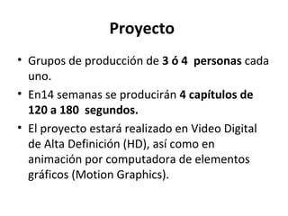 Proyecto
• Grupos de producción de 3 ó 4 personas cada
uno.
• En14 semanas se producirán 4 capítulos de
120 a 180 segundos.
• El proyecto estará realizado en Video Digital
de Alta Definición (HD), así como en
animación por computadora de elementos
gráficos (Motion Graphics).
 