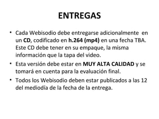 ENTREGAS
• Cada Webisodio debe entregarse adicionalmente en
un CD, codificado en h.264 (mp4) en una fecha TBA.
Este CD debe tener en su empaque, la misma
información que la tapa del video.
• Esta versión debe estar en MUY ALTA CALIDAD y se
tomará en cuenta para la evaluación final.
• Todos los Webisodio deben estar publicados a las 12
del mediodía de la fecha de la entrega.
 