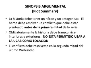 SINOPSIS ARGUMENTAL
(Plot Summary)
• La historia debe tener un héroe y un antagonista. El
héroe debe resolver un conflicto que debe estar
planteado antes de la primera mitad de la serie.
• Obligatoriamente la historia debe transcurrir en
interiores y exteriores. NO ESTÁ PERMITIDO USAR A
LA UCAB COMO LOCACIÓN
• El conflicto debe resolverse en la segunda mitad del
último Webisodio.
 