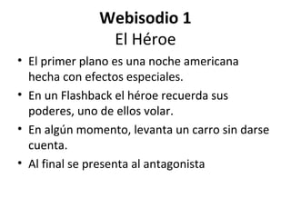 Webisodio 1
El Héroe
• El primer plano es una noche americana
hecha con efectos especiales.
• En un Flashback el héroe recuerda sus
poderes, uno de ellos volar.
• En algún momento, levanta un carro sin darse
cuenta.
• Al final se presenta al antagonista
 