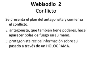 Webisodio 2
Conflicto
Se presenta el plan del antagonsita y comienza
el conflicto.
El antagonista, que también tiene poderes, hace
aparecer bolas de fuego en su mano.
El protagonista recibe información sobre su
pasado a través de un HOLOGRAMA.
 