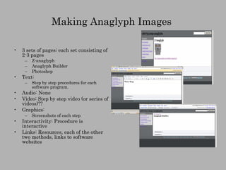 Making Anaglyph Images  3 sets of pages; each set consisting of 2-3 pages Z-anaglyph Anaglyph Builder Photoshop Text:  Step by step procedures for each software program. Audio: None Video: Step by step video (or series of videos)?? Graphics: Screenshots of each step Interactivity: Procedure is interactive Links: Resources, each of the other two methods, links to software websites 