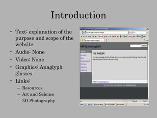 Introduction Text: explanation of the purpose and scope of the website Audio: None Video: None Graphics: Anaglyph glasses Links:  Resources Art and Science 3D Photography 