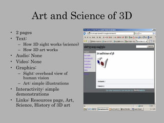 Art and Science of 3D 2 pages Text:  How 3D sight works (science) How 3D art works Audio: None Video: None Graphics: Sight: overhead view of human vision Art: simple illustrations Interactivity: simple demonstrations Links: Resources page, Art, Science, History of 3D art 