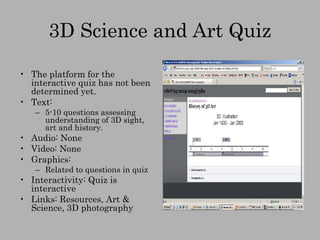 3D Science and Art Quiz The platform for the interactive quiz has not been determined yet. Text:  5-10 questions assessing understanding of 3D sight, art and history. Audio: None Video: None Graphics: Related to questions in quiz Interactivity: Quiz is interactive Links: Resources, Art & Science, 3D photography 