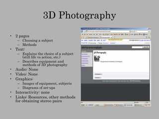 3D Photography 2 pages Choosing a subject Methods Text:  Explains the choice of a subject (still life vs action, etc.) Describes equipment and methods of 3D photography Audio: None Video: None Graphics: Images of equipment, subjects Diagrams of set-ups Interactivity: none Links: Resources, other methods for obtaining stereo pairs 