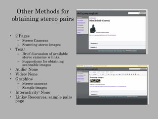 Other Methods for obtaining stereo pairs 2 Pages Stereo Cameras Scanning stereo images Text:  Brief discussion of available stereo cameras w links. Suggestions for obtaining scannable images Audio: None Video: None Graphics: Stereo cameras Sample images Interactivity: None Links: Resources, sample pairs page 