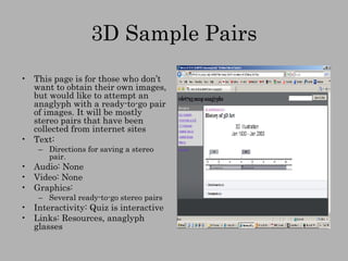 3D Sample Pairs This page is for those who don’t want to obtain their own images, but would like to attempt an anaglyph with a ready-to-go pair of images. It will be mostly stereo pairs that have been collected from internet sites Text:  Directions for saving a stereo pair. Audio: None Video: None Graphics: Several ready-to-go stereo pairs Interactivity: Quiz is interactive Links: Resources, anaglyph glasses 