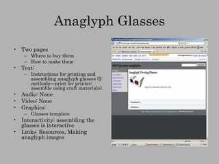 Anaglyph Glasses Two pages Where to buy them How to make them Text:  Instructions for printing and assembling anaglyph glasses (2 methods—print for printer; assemble using craft materials). Audio: None Video: None Graphics: Glasses template Interactivity: assembling the glasses is interactive Links: Resources, Making anaglyph images 