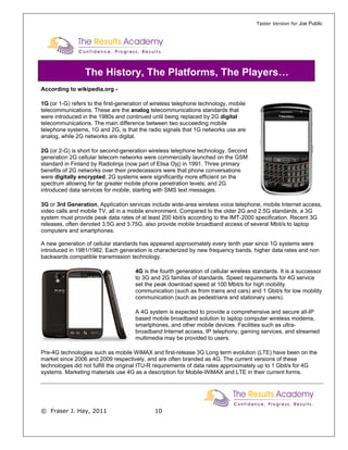 Taster Version for Joe Public




                 The History, The Platforms, The Players…
According to wikipedia.org -

1G (or 1-G) refers to the first-generation of wireless telephone technology, mobile
telecommunications. These are the analog telecommunications standards that
were introduced in the 1980s and continued until being replaced by 2G digital
telecommunications. The main difference between two succeeding mobile
telephone systems, 1G and 2G, is that the radio signals that 1G networks use are
analog, while 2G networks are digital.

2G (or 2-G) is short for second-generation wireless telephone technology. Second
generation 2G cellular telecom networks were commercially launched on the GSM
standard in Finland by Radiolinja (now part of Elisa Oyj) in 1991. Three primary
benefits of 2G networks over their predecessors were that phone conversations
were digitally encrypted; 2G systems were significantly more efficient on the
spectrum allowing for far greater mobile phone penetration levels; and 2G
introduced data services for mobile, starting with SMS text messages.

3G or 3rd Generation, Application services include wide-area wireless voice telephone, mobile Internet access,
video calls and mobile TV, all in a mobile environment. Compared to the older 2G and 2.5G standards, a 3G
system must provide peak data rates of at least 200 kbit/s according to the IMT-2000 specification. Recent 3G
releases, often denoted 3.5G and 3.75G, also provide mobile broadband access of several Mbit/s to laptop
computers and smartphones.

A new generation of cellular standards has appeared approximately every tenth year since 1G systems were
introduced in 1981/1982. Each generation is characterized by new frequency bands, higher data rates and non
backwards compatible transmission technology.

                                      4G is the fourth generation of cellular wireless standards. It is a successor
                                      to 3G and 2G families of standards. Speed requirements for 4G service
                                      set the peak download speed at 100 Mbit/s for high mobility
                                      communication (such as from trains and cars) and 1 Gbit/s for low mobility
                                      communication (such as pedestrians and stationary users).

                                      A 4G system is expected to provide a comprehensive and secure all-IP
                                      based mobile broadband solution to laptop computer wireless modems,
                                      smartphones, and other mobile devices. Facilities such as ultra-
                                      broadband Internet access, IP telephony, gaming services, and streamed
                                      multimedia may be provided to users.

Pre-4G technologies such as mobile WiMAX and first-release 3G Long term evolution (LTE) have been on the
market since 2006 and 2009 respectively, and are often branded as 4G. The current versions of these
technologies did not fulfill the original ITU-R requirements of data rates approximately up to 1 Gbit/s for 4G
systems. Marketing materials use 4G as a description for Mobile-WiMAX and LTE in their current forms.




© Fraser J. Hay, 2011                         10
 