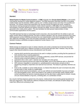 Taster Version for Joe Public




Standard

Global System for Mobile Communications, or GSM (originally from Groupe Spécial Mobile), is the world's
most popular standard for mobile telephone systems. The GSM Association estimates that 80% of the global
mobile market uses the standard. GSM is used by over 1.5 billion people across more than 212 countries and
territories. This ubiquity means that subscribers can use their phones throughout the world, enabled by
international roaming arrangements between mobile network operators. GSM differs from its predecessor
technologies in that both signaling and speech channels are digital, and thus GSM is considered a second
generation (2G) mobile phone system. This also facilitates the wide-spread implementation of data
communication applications into the system.

The GSM standard has been an advantage to both consumers, who may benefit from the ability to roam and
switch carriers without replacing phones, and also to network operators, who can choose equipment from many
GSM equipment vendors.GSM also pioneered low-cost implementation of the short message service (SMS),
also called text messaging, which has since been supported on other mobile phone standards as well. The
standard includes a worldwide emergency telephone number feature (112).

Common Features

Mobile phones are designed to work on cellular networks and contain a standard set of services that allow
phones of different types and in different countries to communicate with each other. However, they can also
support other features added by various manufacturers over the years:

    •   roaming which permits the same phone to be used in multiple countries, providing that the operators of
        both countries have a roaming agreement.
    •   send and receive data and faxes (if a computer is attached), access WAP services, and provide full
        Internet access using technologies such as GPRS.
    •   applications like a clock, alarm, calendar and calculator and a few games.
    •   Sending and receiving pictures and videos through MMS, and for short distances with e.g. Bluetooth.
    •   GPS receivers integrated or connected (i.e. using Bluetooth) to cell phones, primarily to aid in
        dispatching emergency responders and road tow truck services. This feature is generally referred to as
        E911.
    •   Push to talk, available on some mobile phones, is a feature that allows the user to be heard only while
        the talk button is held, similar to a walkie-talkie.
    •   features aimed toward personalisation, such as user defined and downloadable ring tones and logos,
        and interchangeable covers, which have helped in the uptake by the teenage market. Mobile phone
        content advertising has become massively popular but has also drawn a great deal of criticism. Usually
        one can choose between a ring tone, a vibrating alert, or a combination of both.

As a result of all these features packed into a tiny device, mobile phones have recently gained reputations for
their poor ergonomics. Their small size, plethora of features and modes, and attempts at stylish design may
make them difficult and confusing to use.




© Fraser J. Hay, 2011                         11
 
