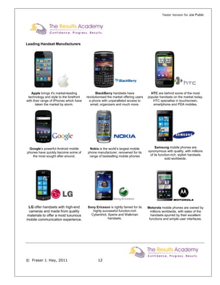 Taster Version for Joe Public




Leading Handset Manufacturers




   Apple brings it's market-leading            BlackBerry handsets have               HTC are behind some of the most
 technology and style to the forefront   revolutionised the market offering users   popular handsets on the market today.
with their range of iPhones which have     a phone with unparalleled access to         HTC specialise in touchscreen,
       taken the market by storm.           email, organizers and much more.           smartphone and PDA mobiles.




 Google’s powerful Android mobile          Nokia is the world’s largest mobile           Samsung mobile phones are
phones have quickly become some of        phone manufacturer, renowned for its      synonymous with quality, with millions
   the most sought after around.           range of bestselling mobile phones        of its function-rich, stylish handsets
                                                                                                sold worldwide.




 LG offer handsets with high-end         Sony Ericsson is rightly famed for its     Motorola mobile phones are owned by
 cameras and made from quality              highly successful function-rich           millions worldwide, with sales of the
materials to offer a most luxurious        Cybershot, Xperia and Walkman              handsets spurred by their excellent
mobile communication experience.                      handsets.                      functions and simple user interfaces.




© Fraser J. Hay, 2011                            12
 