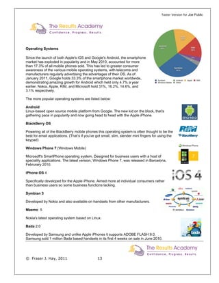 Taster Version for Joe Public




Operating Systems

Since the launch of both Apple's iOS and Google's Android, the smartphone
market has exploded in popularity and in May 2010, accounted for more
than 17.3% of all mobile phones sold. This has led to greater consumer
awareness of the various mobile operating systems, with telecoms and
manufacturers regularly advertising the advantages of their OS. As of
January 2011, Google holds 33.3% of the smartphone market worldwide,
demonstrating amazing growth for Android which held only 4.7% a year
earlier. Nokia, Apple, RIM, and Microsoft hold 31%, 16.2%, 14.6%, and
3.1% respectively.

The more popular operating systems are listed below:

Android
Linux-based open source mobile platform from Google. The new kid on the block, that’s
gathering pace in popularity and now going head to head with the Apple iPhone.

BlackBerry OS

Powering all of the BlackBerry mobile phones this operating system is often thought to be the
best for email applications. (That’s if you’ve got small, slim, slender mini fingers for using the
keypad)

Windows Phone 7 (Windows Mobile)

Microsoft's SmartPhone operating system. Designed for business users with a host of
speciality applications. The latest version, Windows Phone 7, was released in Barcelona,
Februrary 2010.

iPhone OS 4

Specifically developed for the Apple iPhone. Aimed more at individual consumers rather
than business users so some business functions lacking.

Symbian 3

Developed by Nokia and also available on handsets from other manufacturers.

Maemo 5

Nokia's latest operating system based on Linux.

Bada 2.0

Developed by Samsung and unlike Apple iPhones it supports ADOBE FLASH 9.0.
Samsung sold 1 million Bada based handsets in its first 4 weeks on sale in June 2010.




© Fraser J. Hay, 2011                          13
 