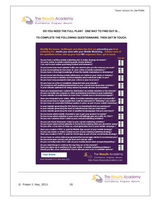 Taster Version for Joe Public




                 DO YOU NEED THE FULL PLAN? ONE WAY TO FIND OUT IS…

            TO COMPLETE THE FOLLOWING QUESTIONNAIRE, THEN GET IN TOUCH.




© Fraser J. Hay, 2011             16
 