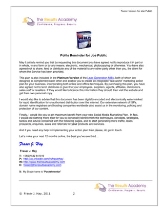 Taster Version for Joe Public




                                    Polite Reminder for Joe Public

May I politely remind you that by requesting this document you have agreed not to reproduce it in part or
in whole, in any form or by any means, electronic, mechanical, photocopying or otherwise. You have also
agreed not to share, lend or distribute any of the material to any other party other than you, the client for
whom the Service has been provided.

This plan is also included in the Platinum Version of the Lead Generation MBA, both of which are
designed to complement each other and enable you to create an integrated “real world” marketing action
plan for your business, incorporating both online and offline techniques. By purchasing this plan, you have
also agreed not to lend, distribute or give it to your employees, suppliers, agents, affiliates, distributors,
sales staff or resellers. If they would like to licence this information they should then visit the website and
get their own personal copy.

I would also like to advise that this document has been digitally encoded and electronically watermarked
for rapid identification for unauthorised distribution over the internet. Our extensive network of ISPs,
domain name registrars and hosting companies worldwide also assist us in the monitoring, policing and
protection of our content.

Finally, I would like you to get maximum benefit from your new Social Media Marketing Plan. In fact,
I would like nothing more than for you to personally benefit from the techniques, concepts, strategies,
tactics and advice contained with the following pages, and to start generating more traffic, leads,
prospects, enquiries, sales and referrals for your products and services.

And if you need any help in implementing your action plan then please, do get in touch.

Let’s make your next 12 months online, the best you’ve ever had…

Fraser J. Hay
Fraser J. Hay
T: +44(0)1542 841319
P: http://uk.linkedin.com/in/fraserhay
W: http://www.theresultsacademy.com
E: fraser@theresultsacademy.com

S: My Skype name is “Pocketmentor”




© Fraser J. Hay, 2011                          2
 