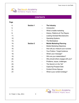 Taster Version for Joe Public




                                    CONTENTS

Page

   4.                   Section 1        -     The Industry
   5.                                    -     Introduction
   7.                                    -     What is mobile marketing
   9.                                    -     History, Platforms & The Players
   11.                                   -     Leading Handset Manufacturers
   12.                                   -     Operating Systems
   13.                                   -     The Marketplace
   14.                  Section 2        -     Mobile Marketing Planning
   15.                                   -     Mobile Marketing Objectives
   16.                                   -     How will you measure your success
   17.                                   -     Your Publics / Target Audience
   18.                                   -     What’s your message?
   19.                                   -     Who are your stakeholders?
   20.                                   -     Why should others engage with you?
   21.                                   -     Problems, issues, challenges
   24.                                   -     The Secret is in the “list”
   25.                                   -     Capturing Prospect Data
   26.                                   -     Content Drives Signups
   27.                                   -     What is your content strategy?




© Fraser J. Hay, 2011               3
 