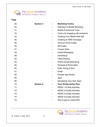 Taster Version for Joe Public




Page

   28.                  Section 3       -   Marketing Tactics
   29.                                  -   Pathways in Mobile Marketing
   31.                                  -   Mobile Promotional Tools
   33.                                  -   Tactics for engaging with prospects
   34.                                  -   Creating Your Mobile Web Site
   36.                                  -   Creating an SMS Campaign
   38.                                  -   Common Short Codes
   39                                   -   QR Codes
   41.                                  -   Coupon Sites
   43.                                  -   Instant Messaging
   48.                                  -   Advertising
   52.                                  -   Video Sharing
   53.                                  -   Online Social Networking
   59.                                  -   Podcasts & Photo Sites
   60.                                  -   Polls, Voting & Quiz
   61.                                  -   Email
   65.                                  -   Popular App Niches
   66.                                  -   Apps
   69.                                  -   Developing Your Own Apps
   70.                  Section 4       -   Your 30 Day Action Plan
   71.                                  -   WEEK 1 & Daily Activities
   72.                                  -   WEEK 2 & Daily Activities
   73.                                  -   WEEK 3 & Daily Activities
   74.                                  -   WEEK 4 & Daily Activities
   75.                                  -   How to get an instant ROI




© Fraser J. Hay, 2011               4
 