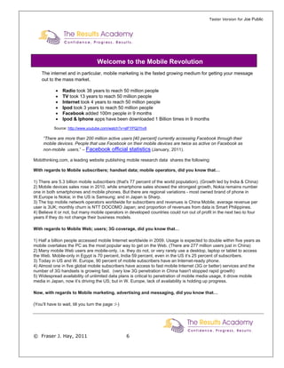 Taster Version for Joe Public




                                    Welcome to the Mobile Revolution
    The internet and in particular, mobile marketing is the fasted growing medium for getting your message
    out to the mass market.

            •   Radio took 38 years to reach 50 million people
            •   TV took 13 years to reach 50 million people
            •   Internet took 4 years to reach 50 million people
            •   Ipod took 3 years to reach 50 million people
            •   Facebook added 100m people in 9 months
            •   Ipod & Iphone apps have been downloaded 1 Billion times in 9 months
           Source: http://www.youtube.com/watch?v=sIFYPQjYhv8

     “There are more than 200 million active users [40 percent] currently accessing Facebook through their
     mobile devices. People that use Facebook on their mobile devices are twice as active on Facebook as
     non-mobile users.” – Facebook official statistics (January, 2011).

Mobithinking.com, a leading website publishing mobile research data shares the following:

With regards to Mobile subscribers; handset data; mobile operators, did you know that…

1) There are 5.3 billion mobile subscribers (that's 77 percent of the world population). (Growth led by India & China)
2) Mobile devices sales rose in 2010, while smartphone sales showed the strongest growth, Nokia remains number
one in both smartphones and mobile phones. But there are regional variations - most owned brand of phone in
W.Europe is Nokia; in the US is Samsung; and in Japan is Sharp.
3) The top mobile network operators worldwide for subscribers and revenues is China Mobile; average revenue per
user is 3UK; monthly churn is NTT DOCOMO Japan; and proportion of revenues from data is Smart Philippines.
4) Believe it or not, but many mobile operators in developed countries could run out of profit in the next two to four
years if they do not change their business models.

With regards to Mobile Web; users; 3G coverage, did you know that…

1) Half a billion people accessed mobile Internet worldwide in 2009. Usage is expected to double within five years as
mobile overtakes the PC as the most popular way to get on the Web. (There are 277 million users just in China)
2) Many mobile Web users are mobile-only, i.e. they do not, or very rarely use a desktop, laptop or tablet to access
the Web. Mobile-only in Egypt is 70 percent, India 59 percent, even in the US it’s 25 percent of subscribers.
3) Today in US and W. Europe, 90 percent of mobile subscribers have an Internet-ready phone.
4) Almost one in five global mobile subscribers have access to fast mobile Internet (3G or better) services and the
number of 3G handsets is growing fast. (very low 3G penetration in China hasn't stopped rapid growth)
5) Widespread availability of unlimited data plans is critical to penetration of mobile media usage, it drove mobile
media in Japan, now it’s driving the US; but in W. Europe, lack of availability is holding up progress.

Now, with regards to Mobile marketing, advertising and messaging, did you know that…

(You’ll have to wait, till you turn the page :/-)




© Fraser J. Hay, 2011                               6
 