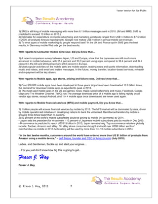 Taster Version for Joe Public




1) SMS is still king of mobile messaging with more than 6.1 trillion messages sent in 2010. (IM and MMS, SMS is
predicted to exceed 10 trillion in 2013.)
2) Estimates for expenditure on mobile advertising and marketing worldwide ranged from US$1.4 billion to $7.5 billion
in 2009, all analysts forecast rapid growth. Google now makes US$1 billion in annual mobile ad revenues
3) To what types of mobile marketing do people respond best? In the UK and France opt-in SMS gets the best
results, in Germany mobile Web ads get the best results.

With regards to Consumer mobile behaviour, did you know that…

1) A recent comparison survey between Japan, US and Europe, show that the Japanese are still much more
advanced in mobile behaviour, with 55.4 percent and 53.3 percent using apps, compared to 36.4 percent and 34.4
percent in the US and 28.8 percent and 28.0 percent in Europe.
2) Most popular activities on the mobile Web are mobile search, reading news and sports information, downloading
music and videos, and email and instant messages. In the future, money transfer; location-based services; m-health
and m-payment will be key drivers.

With regards to Mobile apps, app stores, pricing and failure rates, Did you know that…

1) Over 300,000 mobile apps have been developed in three years. Apps have been downloaded 10.9 billion times.
But demand for download mobile apps is expected to peak in 2013.
2) The most used mobile apps in the US are games; news; maps; social networking and music. Facebook, Google
Maps and The Weather Channel (TWC) rule.The average download price of a mobile app is falling rapidly on all
vendor app stores, except Android. And 1 in 4 mobile apps once downloaded are never used again.

With regards to Mobile financial services (MFS) and mobile payment, Did you know that…

1) 1 billion people will access financial services by mobile by 2015. The MFS market will be dominated by Asia, driven
by mobile operator-led initiatives in developing nations to bank the unbanked. Remittance/transfers by mobile is
growing three times faster than m-banking.
2) 50 percent of the world's mobile subscribers could be paying by mobile (m-payments) by 2014.
• Japan sets the precedent for m-payment - 10 percent of Japanese mobile subscribers paid by mobile in Dec 2010.
• M-commerce is predicted to reach US$119 billion in 2015, Japan remains king. Top m-commerce retailers globally
include: Taobao, Amazon and eBay. On eBay alone consumers bought and sold over US$2 billion worth of
merchandise via mobile in 2010. M-ticketing will be used by more than 1 in 10 mobile subscribers in 2014.

“In the last twelve months, customers around the world have ordered more than US $1 billion of products from
Amazon using a mobile device," – Jeff Bezos, founder and CEO of Amazon.com (July 2010).

Ladies, and Gentlemen, Buckle up and start your engines…

…For you just don’t know how big this is going to get..

Fraser J. Hay
Fraser J. Hay




© Fraser J. Hay, 2011                          7
 