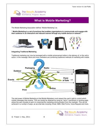 Taster Version for Joe Public




                                   What is Mobile Marketing?

   The Mobile Marketing Association defines “Mobile Marketing” as:

   “ Mobile Marketing is a set of practices that enables organizations to communicate and engage with
   their audience in an interactive and relevant manner through any mobile device or network “




   Integrating Traditional Marketing

   Traditional marketing can now be leveraged with a mobile enhancement either in the delivery of, or the call to
   action, in the message. More and more marketers are combining traditional methods of marketing with mobile.




                      Packaging                 Radio
     Outdoor
                                                                  TV

                                                                            Point
Events                                                                     of Sale



                                                        Online
                  Print



   The real power of Mobile Marketing is that Mobile Marketers must respect the user’s right to control which
   mobile messages they receive. This can simply be obtained by using an “opt-in” mechanism or landing page,
   where the user chooses to opt-in to receiving the marketing communication from the marketer. This can be
   achieved in a number of ways, as we shall see including: Email, SMS, Web Forms, Voice Request and more.




   © Fraser J. Hay, 2011                        8
 