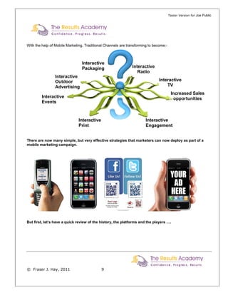 Taster Version for Joe Public




With the help of Mobile Marketing, Traditional Channels are transforming to become:-



                                 Interactive
                                 Packaging                     Interactive
                                                                  Radio
                Interactive
                Outdoor                                                        Interactive
                Advertising                                                        TV
                                                                                        Increased Sales
        Interactive                                                                      opportunities
        Events



                               Interactive                             Interactive
                               Print                                   Engagement


There are now many simple, but very effective strategies that marketers can now deploy as part of a
mobile marketing campaign.




But first, let’s have a quick review of the history, the platforms and the players ….




© Fraser J. Hay, 2011                        9
 