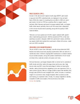 Modern Marketing Partners
Search Engine Optimization
10
PAID SEARCH (PPC)
As seen in the above search engines results page (SERP), paid search
or pay-per-click (PPC) advertisements, are displayed in top and right
frame. While the reason for investing time and effort in SEO is to avoid
paid search, the fact is, PPC has a positive effect on organic search
authority. Why? Because paid search increases website traffic, and higher
traffic builds search authority. How much? Of course that is dependent
on the amount of paid search spending, along with the quality of SEO
implementation.
That said, we have experienced 10-20% organic website traffic growth
when implementing paid search. Still the downside of PPC, is that once
spending is paused or stopped, traffic from paid search ceases, and likely
any organic traffic that resulted from paid search. Moral of the story—make
sure your SEO is excellent!
ONGOING SEO MAINTENANCE
The job of SEO is never done. Although, once the above-referenced SEO
features and tactics have been properly implemented, SEO can evolve to a
maintenance level. Critical to ongoing SEO maintenance is constant analysis
of your website analytics, along with problem identification of such issues
as broken links, duplicate content, site speed, and more.
First and foremost, use Google Analytics (GA) or similar tool to understand
traffic trends and other metrics like page views and bounce rate. High
bounce rates over 80% mean that percentage of visitors are leaving the
website, without linking further, suggesting a poor user experience (UX), or
weak content. GA also offers an in-page analytics report that identifies click-
through rates (CTRs) for each navigation link, which of course, is excellent
insight. For ecommerce sites, Google Analytics offers conversion codes
and tracking, an important metric. Finally, it is always insightful to identify
competitor’s traffic and analytics. We recommend a tool called
Similar Web for this.
SEO Top 10 Priorities
 