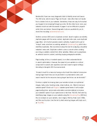 Modern Marketing Partners
Search Engine Optimization
11
Besides GA, there are many diagnostic tools to identify errors and issues.
The 404 error, which means ‘Page not Found’, more often than not results
from a broken link on your website. Sometimes, these are easy to find when
you happen to be browsing through your site. On the other hand, once your
website is built-out with thousands of pages it can be difficult to pinpoint
which links are broken. Several diagnostic tools are available for you to
check this including brokenlinkcheck.com.
Another common SEO error is duplicate content. Search engines can identify
duplicate pages with the same content, duplicate meta code, even duplicate
page titles—all of which penalize search authority. A great tool to pull or
“scrape” meta code from an existing website is Screaming Frog, which also
identifies duplicates. We recommend using this tool for analyzing competitor
websites’ meta code. Duplicate content is also a concern when curating
your blog or website content from other websites. Make sure to paraphrase
an external source’s content, avoiding copying paragraphs verbatim.
Page loading or time, or website speed, is an often underrated factor
in search optimization. However, the speed of your website is a critical
component to overall user experience and even search engine rankings.
According to Google’s 2010 announcement:
“A search result for a resource having a short load time relative to resources
having longer load times can be promoted in a presentation order, and
search results for the resources having longer load times can be demoted.”
Common culprits for slowing down your website include non-optimized
images, bulky code, tracking codes, share buttons, etc. Want to test your
website speed? Check out Pingdom website speed tester. It will analyze
page-loading time, and provide actionable recommendations to improve
your website’s speed. If your speed score is less than 70/100, then start by
identifying large images on your website using the Screaming Frog SEO tool.
Run an analysis on your website, view images, filter by those over 100kb,
and then sort by size. Use this list to start reducing images with tools such
as TinyPNG.
SEO Top 10 Priorities
 