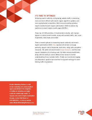 Modern Marketing Partners
Search Engine Optimization
12
Modern Marketing Partners is a full
service marketing and communications
agency specialized in the integration
of traditional marketing and digital
media for breakthrough results. To
request a free Search Engine Optimization
Analysis, contact Neil Brown at
630-868-5061, or visit our website
www.ModernMarketingPartners.com.
IT’S TIME TO OPTIMIZE!
Achieving search authority, and growing website traffic is becoming
more and more difficult with search engine algorithm updates, and
more sophisticated competition. Both new and existing websites
require excellent search engine optimization (SEO) to achieve top
positions on search engine results pages (SERPs).
These top 10 SEO priorities, if implemented correctly, will improve
organic or natural search results, along with website traffic, and, most
importantly, sales leads and orders!
There a several options for measuring search authority and search
engine optimization (SEO). Moz reports both domain and page
authority, organic rank of keywords, back-links, along with competitor
measures. We prefer and recommend Google Analytics, but this does
require installation of a tracking code. GA offers several dashboards,
along with the ability to select different time frames to further
understanding of your website traffic. Finally, we recommend logging
into Adwords to perform test searches for keyword rankings to avoid
diluting traffic impressions.
SEO Top 10 Priorities
 