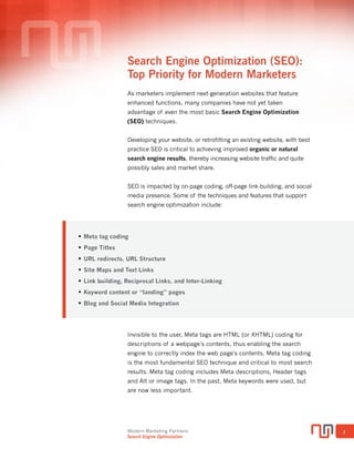Modern Marketing Partners
Search Engine Optimization
1
Search Engine Optimization (SEO):
Top 10 Priorities
Have you noticed a drop in website traffic? Anemic sales or lead activity from
your website? You’re not alone. Frequent search engine algorithm updates
are wreaking havoc on website results. Especially sites that lack search
engine optimization or SEO.
No question, achieving top position for keywords in search engine results
pages (SERPs) is becoming one of the highest priorities of marketers. Why?
Because studies show that only the top few search result positions drive
click-through, website traffic, registrations, and other great results like sales
(Source: Search Engine Watch). Yet still, the majority of company or brand
websites lack even basic search optimization features and techniques.
Developing a website, or retrofitting an existing website with best practice
SEO is critical to achieving improved organic or natural search engine
results (vs. paid search results).
The following guide will identify and describe ten of the most critical search
optimization practices, both on-page and off-page techniques that can help
your website succeed, along with several useful SEO tools, many
free-of-charge, to assist in the process.
Top 10 SEO Priorities
1.	 Meta tag coding
2.	 URL structure and redirects
3.	 Mobile or responsive websites
4.	 Site maps and robots.txt
5.	 Blogging and social media intergration
6.	 Keyword content and landing pages
7.	 Link-building
8.	 Local SEO
9.	 Paid search (PPC)
10.	Ongoing SEO maintenance
SEO Top 10 Priorities
 