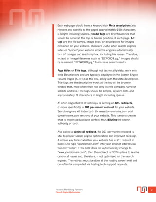Modern Marketing Partners
Search Engine Optimization
2
META IS FUNDAMENTAL
Invisible to the user, Meta tags are HTML (or XHTML) coding that enable
search engines to correctly index a web page’s contents. Meta tag coding
is the most fundamental SEO technique, and critical to building search
authority and includes meta descriptions and titles. Meta titles and
descriptions tell search engines what your page is about and can help
improve click-through to your website. In the past, meta keywords were
used, but are no longer important.
Title tags or Page Titles, although not technically meta, work with meta
descriptions and are typically displayed in the SERPs as the title, along
with the meta description. Title tags are the descriptive words at the top
of the browser window that, more often than not, only list the company
name or website address. Title tags should be simple, keyword-rich, not
duplicate of other titles, and approximately 50-60 characters in length
including spaces.
Each webpage should have a keyword-rich meta description (also
relevant and specific to the page), approximately 150 characters in
length including spaces. While technically, meta descriptions do not
effect rank, the meta description is what displays in a search result, so
keyword relevance can effect click-through rate, and hence authority.
ALT tags are the invisible descriptions of an image on your website. They
tell the search engine what an image is and useful when search engines
index or “spider” your website since the engines automatically turn off
images and read only text (including file names). Therefore, file names
of your images are also important. Instead of image filenames such as
“DCP0003.jpg,” images should be re-named “KEYWORD.jpg,”
to increase search results.
Header tags are headings within your page content that are used to
represent different sections in your content. The H1 tag is the most
important and should exist on every page, followed by H2, H3, H4, H5,
and H6. Some content management systems (like WordPress) have drop
down header tag selections available. In addition to SEO benefits, header
tags improve user experience on the front end of your website.
SEO Top 10 Priorities
<meta>
</tags>
Meta Title
Meta Description
 