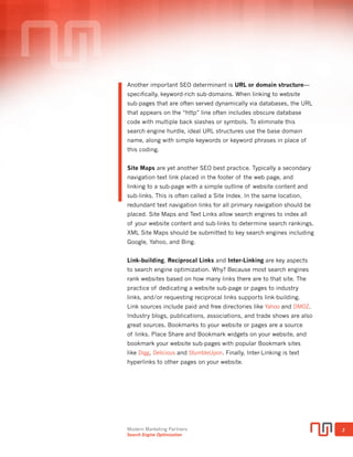 Modern Marketing Partners
Search Engine Optimization
3
URL STRUCTURE AND REDIRECTS
Another important ranking determinant is URL or domain structure
specifically, keyword-rich sub-domains. When linking to website
sub-pages that are often served dynamically via databases, the URL
that appears on the “http” line often includes obscure database code with
multiple back slashes or symbols. To eliminate this search engine hurdle,
ideal URL structures use the base domain name, along with simple
keywords or keyword phrases, in place of this coding (TIP: another best
practice is all lower case characters separated by a dash).
A simple but often neglected SEO technique is setting up URL redirects,
or more specifically, a 301 permanent redirect for your website. Search
engines will index both the www.domainname.com and domainname.
com versions of your website. This scenario creates what is known as
duplicate content, which dilutes or penalizes the search authority of the
website without the redirect.
Also called a canonical redirect, the 301 permanent redirect is vital
to proper search engine optimization and improved rankings. A simple
way to test whether your website has a 301 redirect in place is to type
“yourdomain.com” into your browser address bar then hit “Enter”. If the
URL does not automatically change to “www.yourdomain.com” or vice
versa, then the redirect is NOT in place to resolve canonical issues, and
therefore, is not optimized for the search engines. The redirect must be
done at the hosting server level and can often be completed via hosting
tech support requests.
MOBILE WEBSITES
Traffic from mobile devices now accounts for more than 30% of all
website traffic, and 50% of Ecommerce traffic, and mobile is growing at
double-digit rates each year (source: Ecommerce Marketing Institute).
As a result, search engines are giving higher search authority to websites
that are optimized for mobile, particularly for searches using a mobile device.
SEO Top 10 Priorities
 