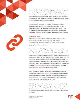 Modern Marketing Partners
Search Engine Optimization
6
SEO Top 10 Priorities
Armed with these insights, build landing pages for keywords/keyword
strings with high search volume. Consider adding top keywords
to primary or secondary navigation. Of course, these new landing
pages should have complete meta coding relevant to their respective
keywords, ALT tags, header tags; along with registration forms, videos,
and other assests that relate to the keyword.
One of the goals is to meet the intent of the searcher in mind.
As readers become more and more focused on finding the right
information quickly, we as a society have become ‘scanners’. This
is why your landing page needs to be anticipatory of key searches,
segmented to different users, and match headlines with search queries.
LINK BUILDING
Still a major search authority determinant, link building includes
backlinks from external, ideally high page-rank websites,
and interlinking. While link building, be sure to use anchor text
properly, to be described below.
Submitting your website, blog, content, news announcements,
whitepapers, infographics and related digital assets to both paid and
free online directories can build valuable back links. Why? Because
most search engines rank website authority based on the quantity, and
more so, the quality (or page rank) of links to the site. At one time, the
largest free website directory, DMOZ was SEO royalty, along with the
largest paid website directory, Yahoo. We still recommend these, along
with many others. Submitting website domains and blogs to Bookmark
sites like Reddit, StumbleUpon, and Digg can build user-generated
backlinks, along with social sharing opportunities.
Don’t know where to start? Benchmark your competitor’s backlink
profile using a free tool like Majestic SEO to see how many backlinks
they have, referring domains, and more. Browse through their list of
backlinks to see if any would be relevant for your own website and
reach out to these websites to try to get a link.
Interlinking is how you link to inner pages on your website. Typically,
interlinking is adding links to other pages on your website (navigation,
page links, breadcrumb links, related links). Interlinking helps search
engines understand how to navigate your website and may help them
find pages.
 