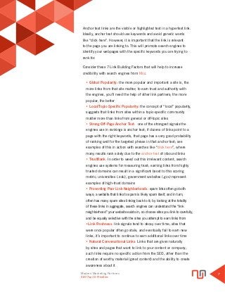 Modern Marketing Partners
Search Engine Optimization
7
SEO Top 10 Priorities
Anchor text links are the visible or highlighted text in a hypertext link.
Ideally, anchor text should use keywords and avoid generic words
like “click here”. However, it is important that the link is relevant
to the page you are linking to. This will promote search engines to
identify your webpages with the specific keywords you are trying to
rank for.
Consider these 7 Link Building Factors that will help to increase
credibility with search engines from Moz.
• Global Popularity: the more popular and important a site is, the
more links from that site matter; to earn trust and authority with
the engines, you’ll need the help of other link partners; the more
popular, the better
• Local/Topic-Specific Popularity: the concept of “local” popularity,
suggests that links from sites within a topic-specific community
matter more than links from general or off-topic sites
• Strong Off-Page Anchor Text: one of the strongest signals the
engines use in rankings is anchor text; if dozens of links point to a
page with the right keywords, that page has a very good probability
of ranking well for the targeted phrase in that anchor text; see
examples of this in action with searches like “click here”, where
many results rank solely due to the anchor text of inbound links
• TrustRank: In order to weed out this irrelevant content, search
engines use systems for measuring trust; earning links from highly
trusted domains can result in a significant boost to this scoring
metric; universities (.edu), government websites (.gov) represent
examples of high-trust domains
• Preventing Poor Link Neighborhoods: spam links often go both
ways; a website that links to spam is likely spam itself, and in turn,
often has many spam sites linking back to it; by looking at the totality
of these links in aggregate, search engines can understand the “link
neighborhood” your website exists in; so choose sites you link to carefully,
and be equally selective with the sites you attempt to earn links from
•Link Freshness: link signals tend to decay over time; sites that
were once popular often go stale, and eventually fail to earn new
links; it’s important to continue to earn additional links over time
• Natural Conversational Links: Links that are given naturally
by sites and pages that want to link to your content or company;
such links require no specific action from the SEO, other than the
creation of worthy material (great content) and the ability to create
awareness about it
 