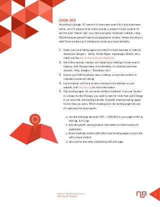 Modern Marketing Partners
Search Engine Optimization
8
LOCAL SEO
According to Google, 97 percent of consumers search for local businesses
online, and 73 percent of all online activity is related to local content. To
win the local “search war,” you need a properly “localized” website, using
SEO techniques geared toward your geographic location. Where should you
start? Here are the top 5 initiatives to boost your local authority:
1.	 Claim your local listing pages and submit to local business or national
directories: Google+, Yahoo, Yellow Pages, Superpages, Manta, etc.);
check out this list of local business directories
2.	 Get online reviews: reviews can impact your rankings in local search
engines, click through rates, and ultimately, a customers purchase
decision. (Yelp, Google+, Tripadvisor, etc.)
3.	 Ensure your NAP (business name, address, and phone number) is
consistent across all listings
4.	 Local markup: add local schema markup to the address on your
website; visit schema.org for more information
5.	 City landing pages: Do you serve multiple locations? If you are located
in a large city like Chicago, you want to rank for more than just Chicago
if you serve the surrounding suburbs. Consider creating landing pages
for all cities you serve. When creating your city landing pages be sure
it’s optimized for local search:
a. Use the following structure CITY + SERVICE in your page’s URL & 	
	 title tag, & H1 tag
b. Include specific service/product information for that location (if 	
	 applicable)
c. Avoid duplicate content with other local landing pages on your site 	
	 with unique content
d. Vary anchor text when interlinking with this page
SEO Top 10 Priorities
 