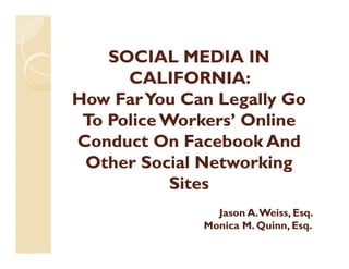 SOCIAL MEDIA IN
      CALIFORNIA:
How Far You Can Legally Go
 To Police W k ’ Online
 T P li Workers’ O li
Conduct On Facebook And
 Other Social Networking
           Sites
                Jason A. Weiss, Esq.
              Monica M. Quinn, Esq.
 