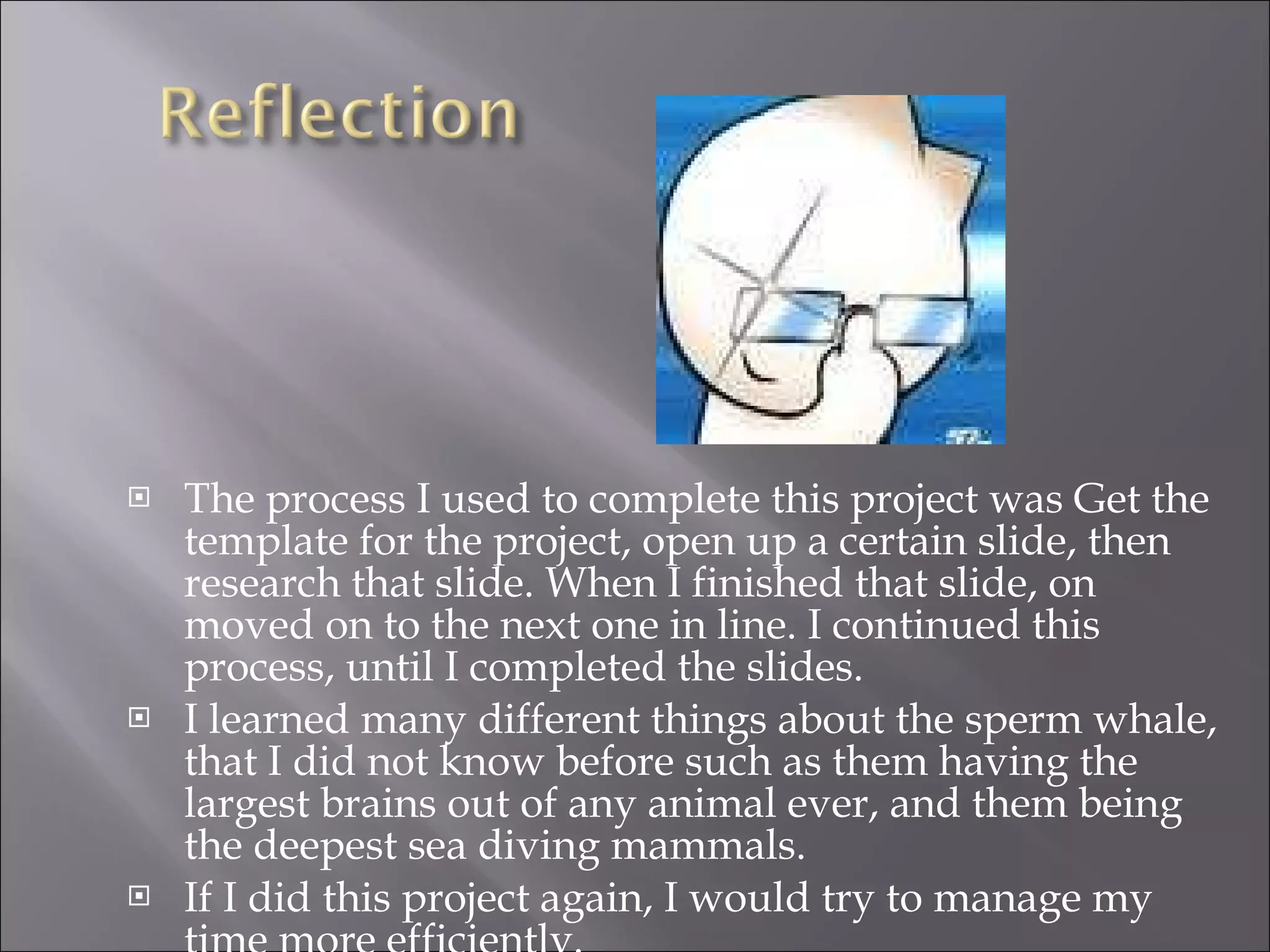 The process I used to complete this project was Get the template for the project, open up a certain slide, then research that slide. When I finished that slide, on moved on to the next one in line. I continued this process, until I completed the slides. I learned many different things about the sperm whale, that I did not know before such as them having the largest brains out of any animal ever, and them being the deepest sea diving mammals. If I did this project again, I would try to manage my time more efficiently. 