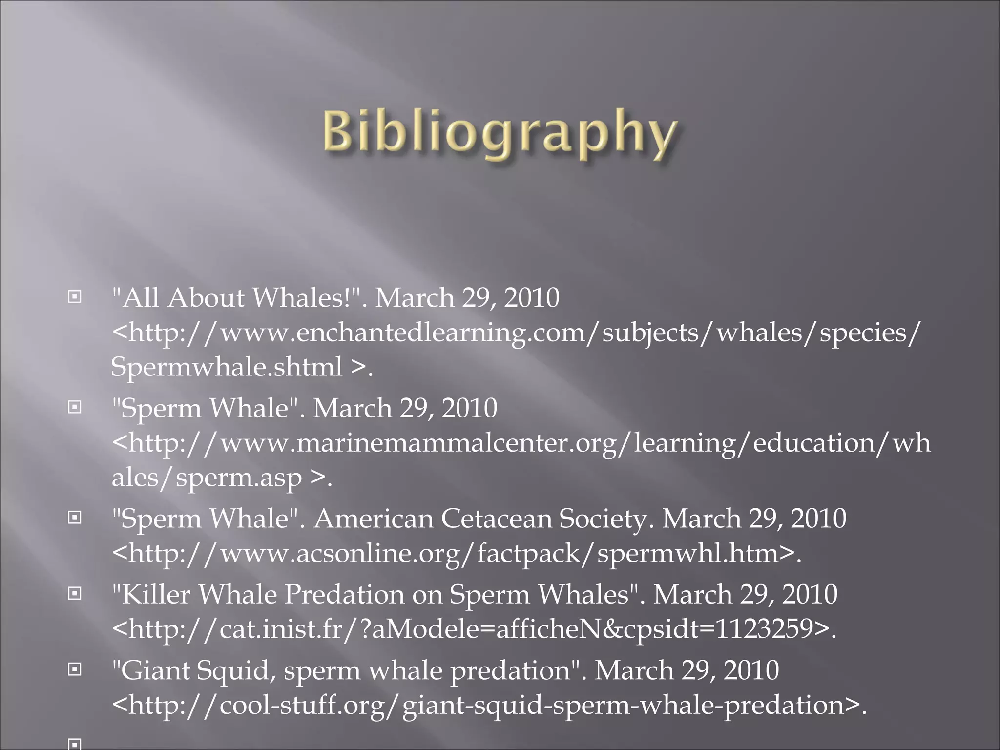 "All About Whales!". March 29, 2010 <http://www.enchantedlearning.com/subjects/whales/species/Spermwhale.shtml >. "Sperm Whale". March 29, 2010 <http://www.marinemammalcenter.org/learning/education/whales/sperm.asp >. "Sperm Whale". American Cetacean Society. March 29, 2010 <http://www.acsonline.org/factpack/spermwhl.htm>. "Killer Whale Predation on Sperm Whales". March 29, 2010 <http://cat.inist.fr/?aModele=afficheN&cpsidt=1123259>. "Giant Squid, sperm whale predation". March 29, 2010 <http://cool-stuff.org/giant-squid-sperm-whale-predation>. 